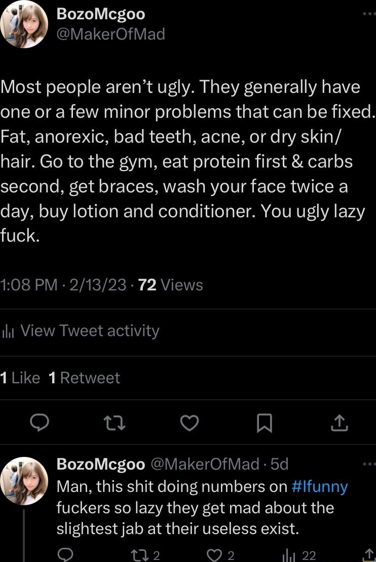 BozoMcgoo 7 VETCH eV ET Most people arent ugly They generally have one or a few minor problems that can be fixed Fat anorexic bad teeth acne or dry skin hair Go to the gym eat protein first carbs second get braces wash your face twice a day buy lotion and conditioner You ugly lazy fuck RO R VR TAeTbIc Ry AVIETE il View Tweet activity 1Like 1Retweet n Qo N BozoMcgoo MakerOfMad 5d 2 Man this shit do