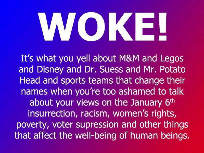 WOKE Its what you yell about MM and Legos and Disney and Dr Suess and Mr Potato Head and sports teams that change their names when youre too ashamed to talk about your views on the January 6 insurrection racism womens rights poverty voter supression and other things that affect the well being of human beings