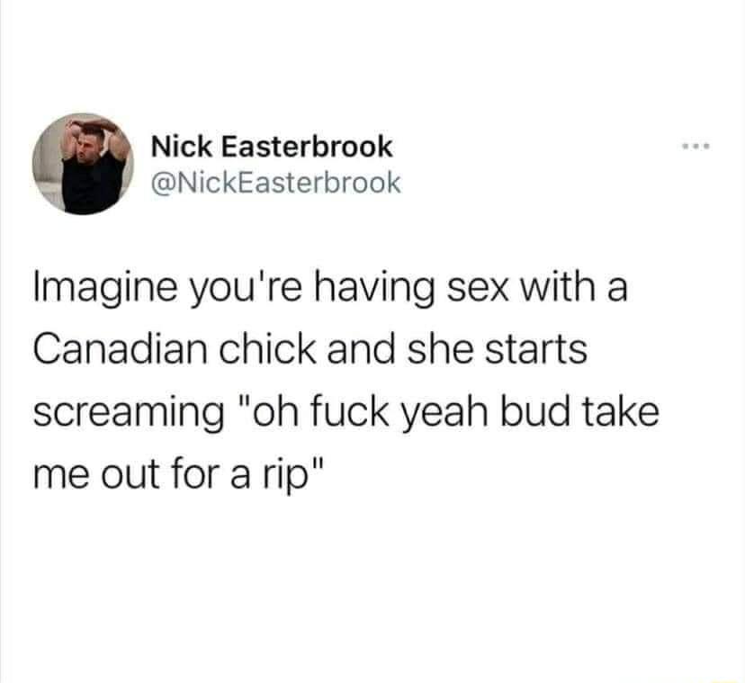 Nick Easterbrook NickEasterbrook Imagine youre having sex with a Canadian chick and she starts screaming oh fuck yeah bud take me out for a rip