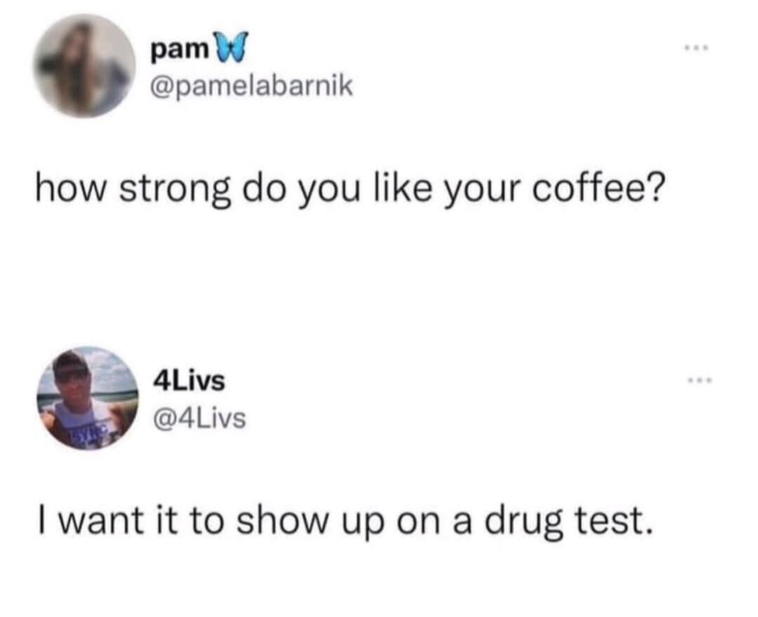 how strong do you like your coffee? I want it to show up on a drug test.