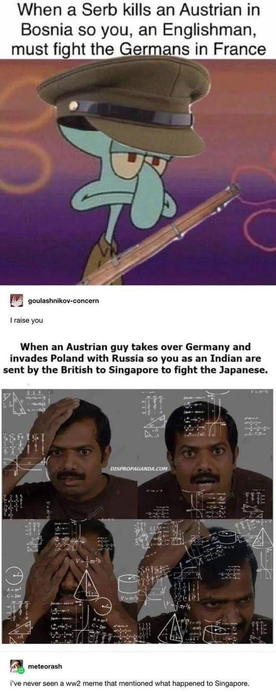 When a Serb kills an Austrian in Bosnia so you an Englishman must fight the Germans in France P goutashnikov concern I raise you When an Austrian guy takes over Germany and invades Poland with Russia so you as an Indian are sent by the British to Singapore to fight the Japanese meteorash ive never seen a ww2 meme that mentioned what happened to Singapore