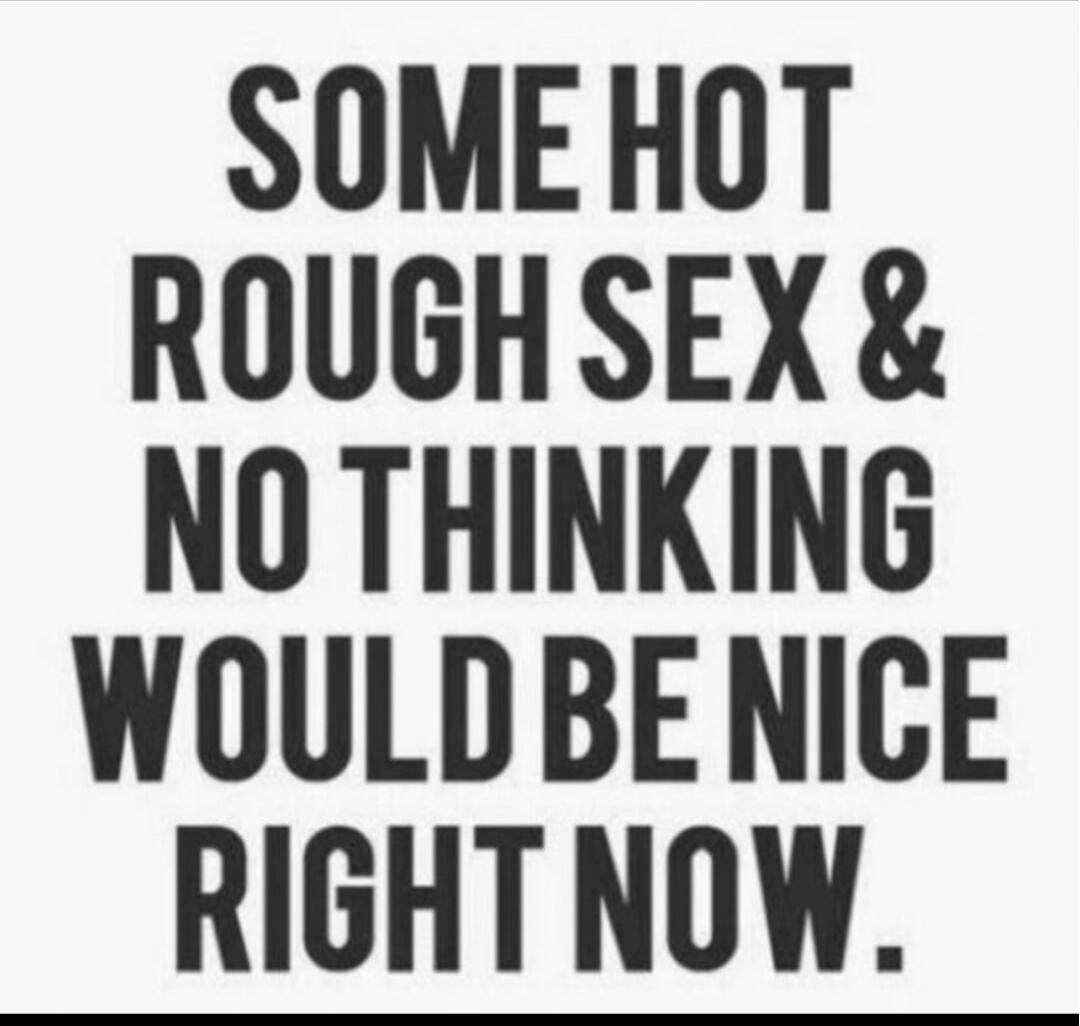 SOME HOT ROUGH SEX & NO THINKING WOULD BE NICE RIGHT NOW.