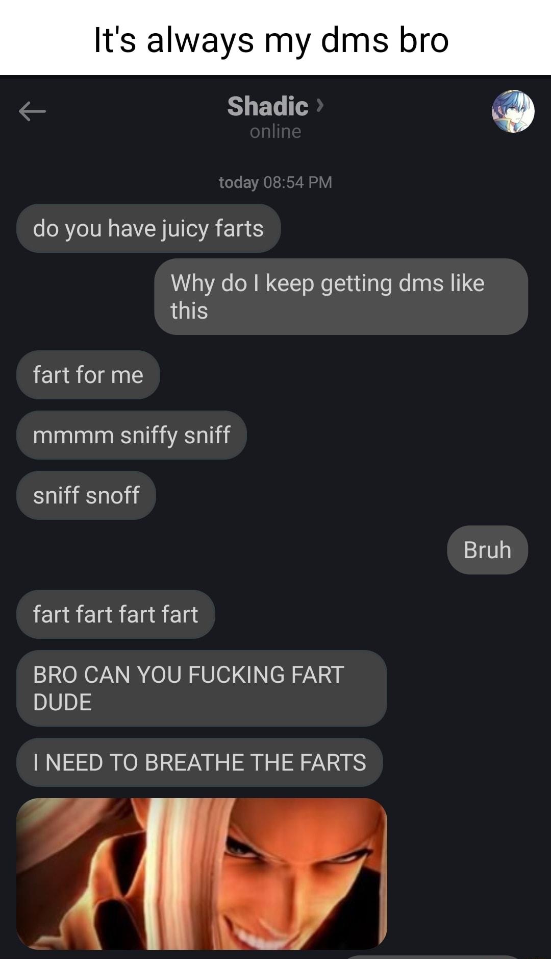 Its always my dms bro Shadic R I EVCR VTSR TR ES Why do keep getting dms like this fart for me mmmm sniffy sniff sniff snoff Bruh Il Elad Elad Ela BRO CAN YOU FUCKING FART DUDE NEED TO BREATHE THE FARTS A