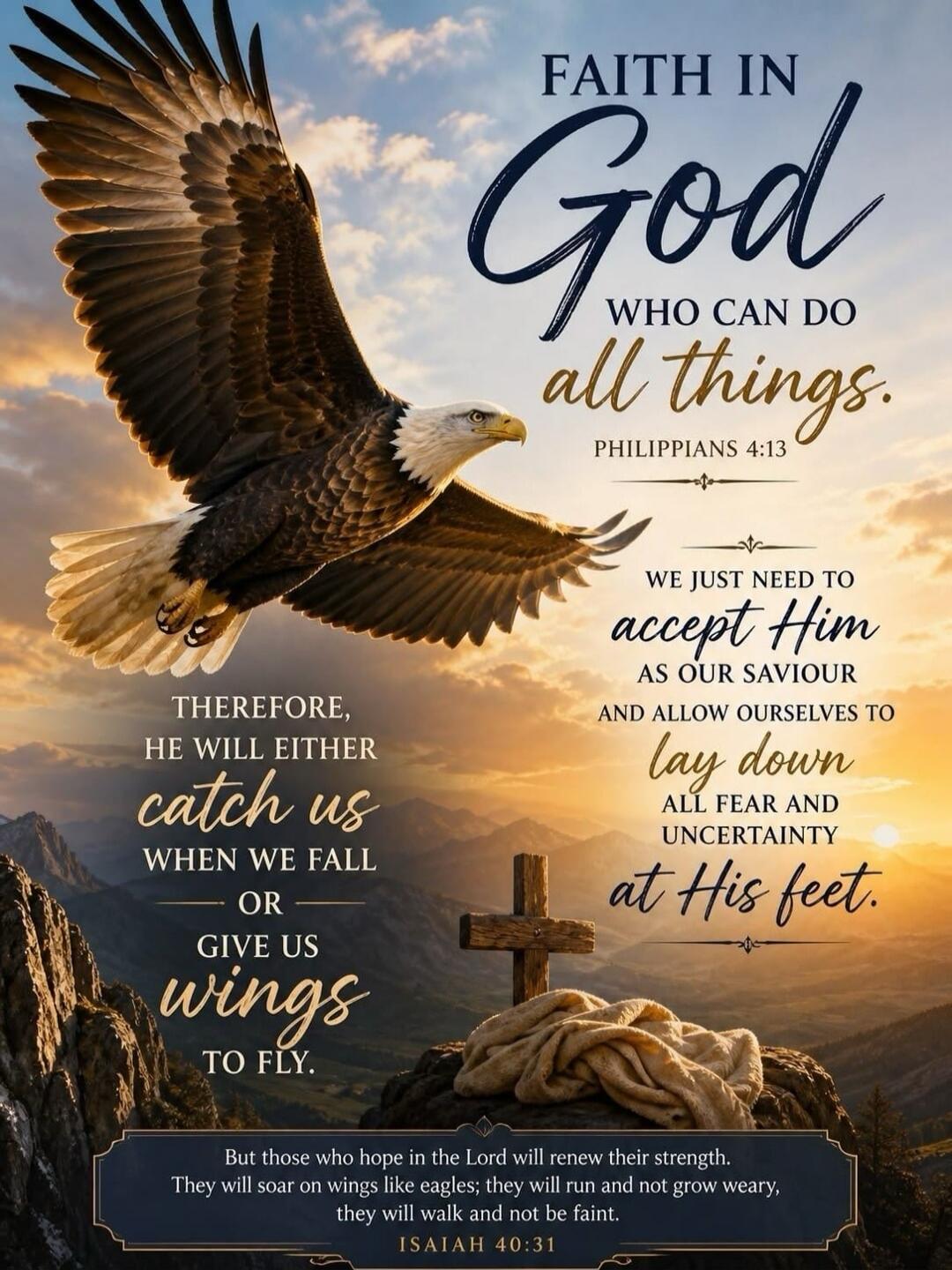 FAITH IN God WHO CAN DO all things. PHILIPPIANS 4:13 WE JUST NEED TO accept Him AS OUR SAVIOUR AND ALLOW OURSELVES TO lay down ALL FEAR AND UNCERTAINTY at His feet. THEREFORE, HE WILL EITHER catch us WHEN WE FALL OR GIVE US wings TO FLY. But those who hope in the Lord will renew their strength. They will soar on wings like eagles; they will run and
