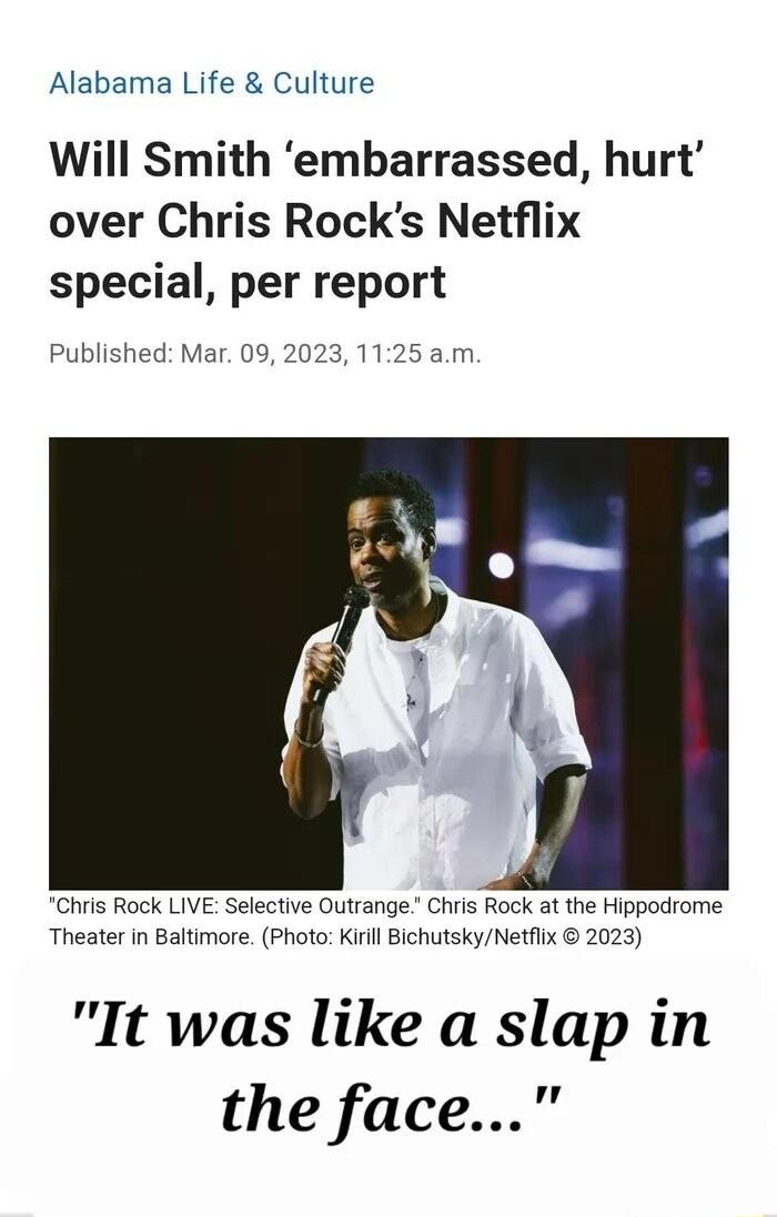 Alabama Life Culture Will Smith embarrassed hurt over Chris Rocks Netflix special per report Published Mar 09 2023 1125 am Chris Rock LIVE Selective Outrange Chris Rock at the Hippodrome Theater in Baltimore Photo Kiill BichutskyNetflix 2023 It was like a slap in the face