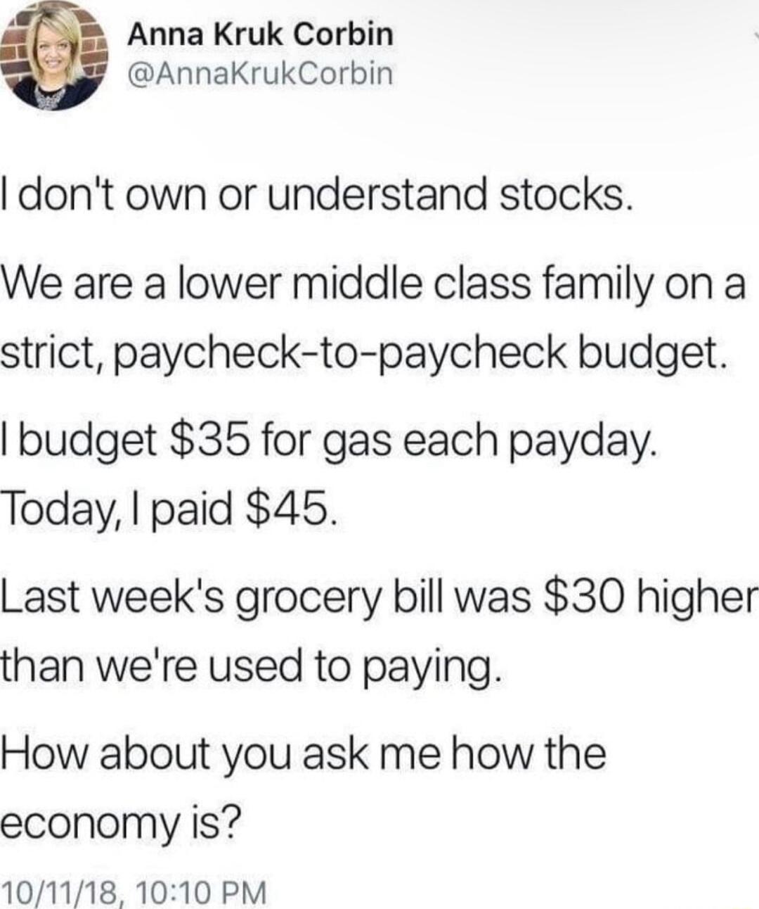 Anna Kruk Corbin AnnaKrukCorbin dont own or understand stocks We are a lower middle class family on a strict paycheck to paycheck budget budget 35 for gas each payday Today paid 45 Last weeks grocery bill was 30 higher than were used to paying How about you ask me how the economy is 101118 1010 PM