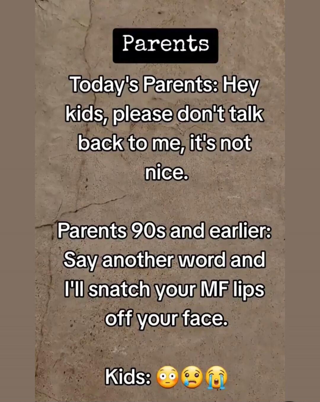 Parents Today's Parents: Hey kids, please don't talk back to me, it's not nice. Parents 90s and earlier: Say another word and I'll snatch your MF lips off your face. Kids: 😳😥😭
