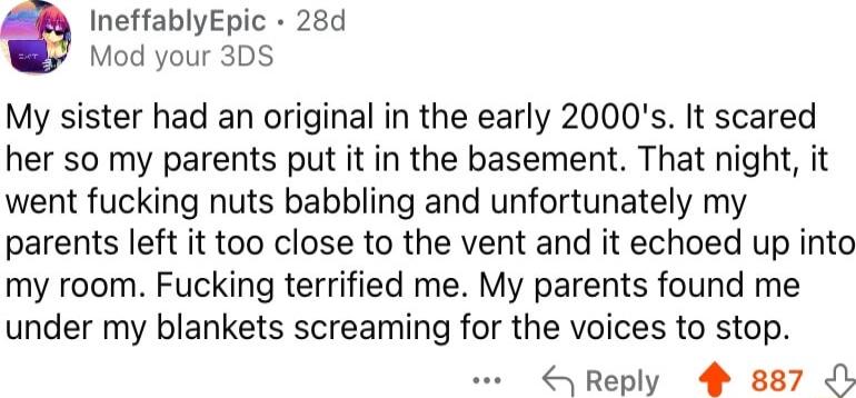 IneffablyEpic 28d Mod your 3DS My sister had an original in the early 2000s It scared her so my parents put it in the basement That night it went fucking nuts babbling and unfortunately my parents left it too close to the vent and it echoed up into my room Fucking terrified me My parents found me under my blankets screaming for the voices to stop Reply 4 887 b
