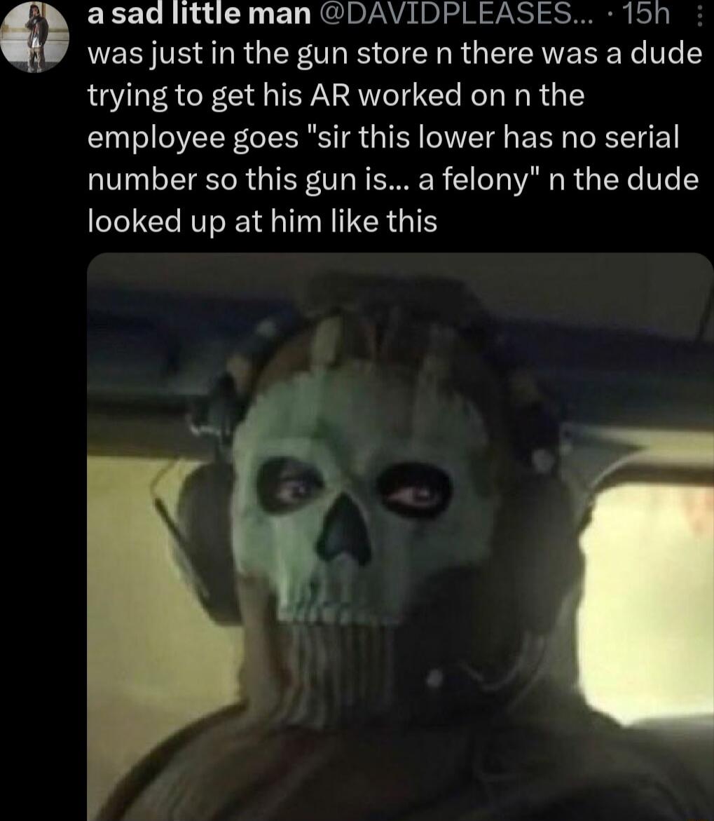 asad little man DAVIDPLEASES 15h was just in the gun store n there was a dude trying to get his AR worked on n the employee goes sir this lower has no serial number so this gun is a felony n the dude looked up at him like this
