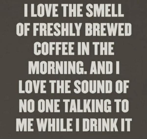 I LOVE THE SMELL OF FRESHLY BREWED COFFEE IN THE MORNING. AND I LOVE THE SOUND OF NO ONE TALKING TO ME WHILE I DRINK IT
