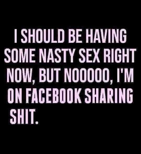 I SHOULD BE HAVING SOME NASTY SEX RIGHT NOW, BUT NOOOOO, I'M ON FACEBOOK SHARING SHIT.