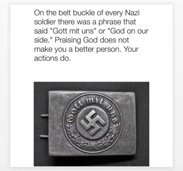 On the belt buckle of every Nazi soldier there was a phrase that said Gott mit uns or God on our side Praising God does not make you a better person Your actions do