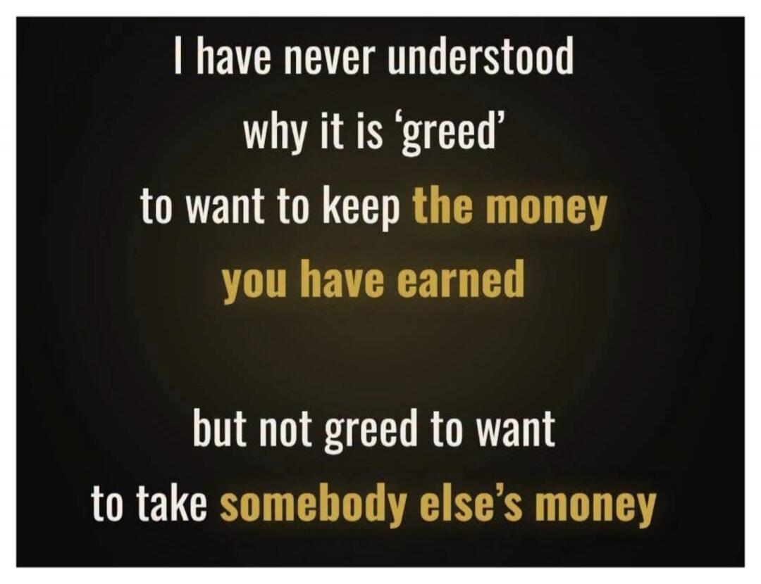 I have never understood why it is 'greed' to want to keep the money you have earned but not greed to want to take somebody else's money