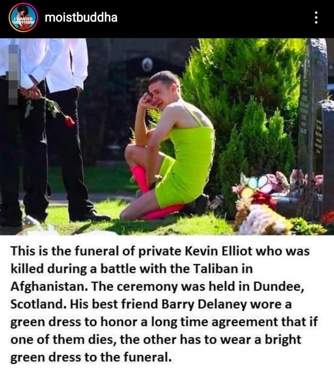 moistbuddha This is the funeral of private Kevin Elliot who was killed during a battle with the Taliban in Afghanistan The ceremony was held in Dundee Scotland His best friend Barry Delaney wore a green dress to honor a long time agreement that if one of them dies the other has to wear a bright green dress to the funeral