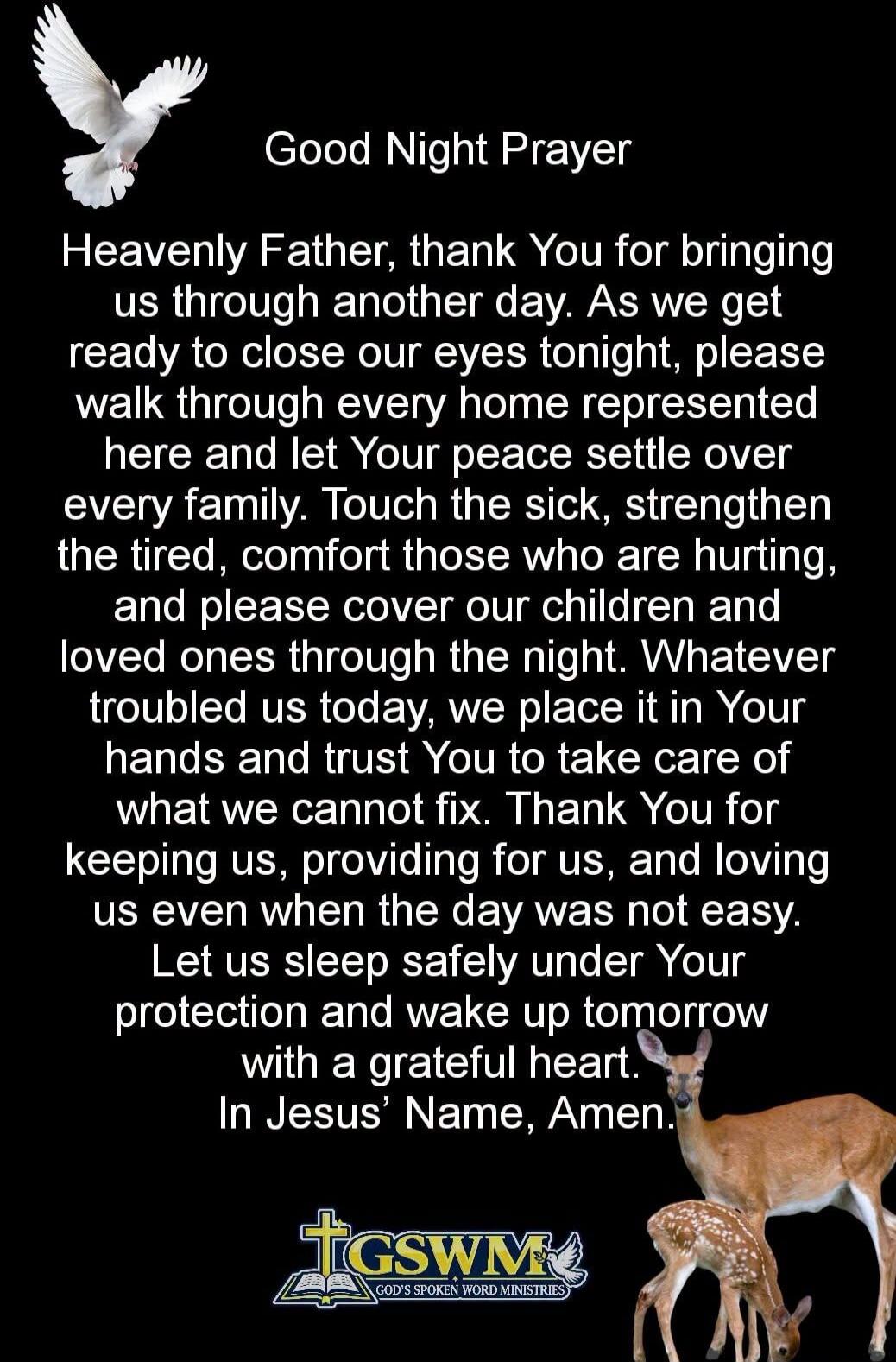 Good Night Prayer Heavenly Father, thank You for bringing us through another day. As we get ready to close our eyes tonight, please walk through every home represented here and let Your peace settle over every family. Touch the sick, strengthen the tired, comfort those who are hurting, and please cover our children and loved ones through the night.