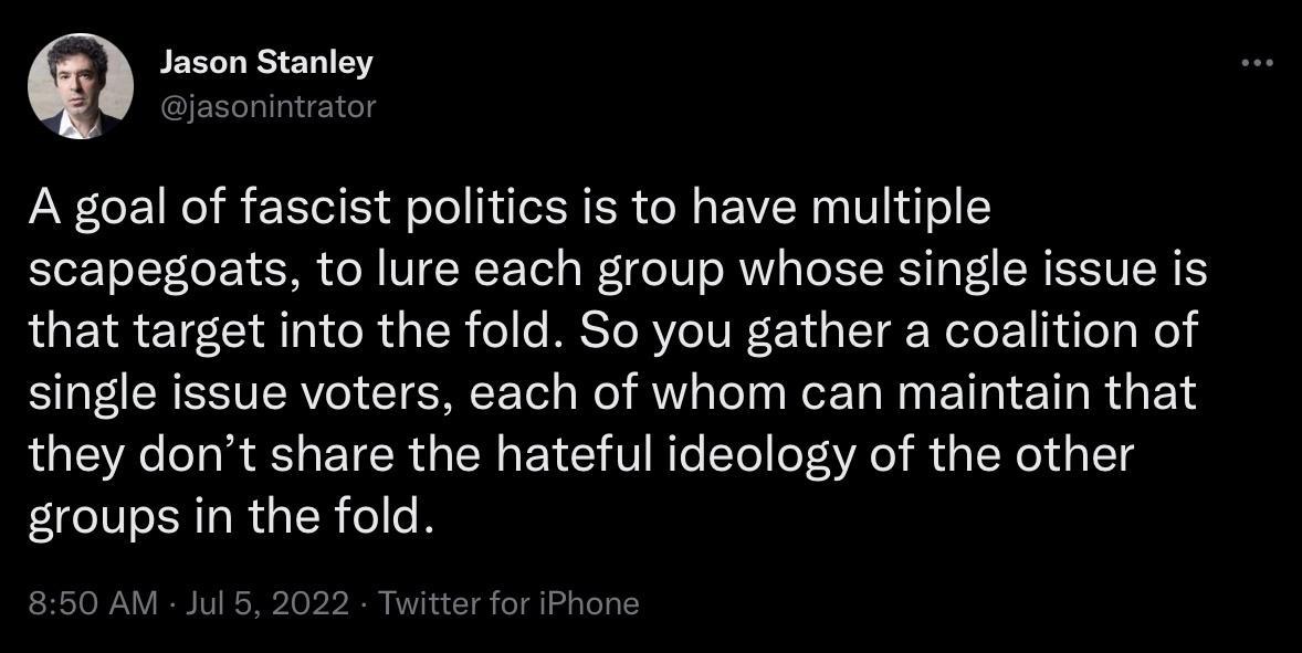 Jason Stanley A goal of fascist politics is to have multiple scapegoats to lure each group whose single issue is that target into the fold So you gather a coalition of TR ESVERV CIEREE T R VL D RN BT ETIRGEN they dont share the hateful ideology of the other ER G RGER GG