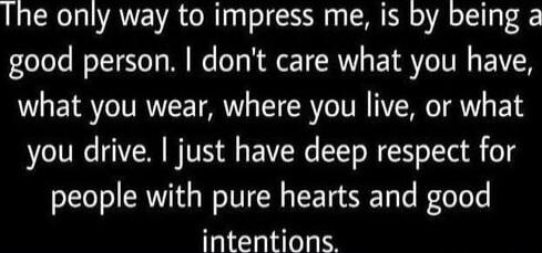The only way to impress me, is by being a good person. I don't care what you have, what you wear, where you live, or what you drive. I just have deep respect for people with pure hearts and good intentions.