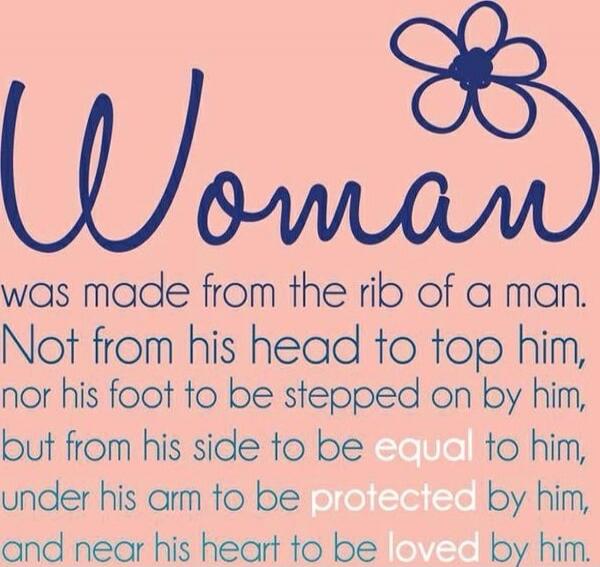Woman was made from the rib of a man. Not from his head to top him, nor his foot to be stepped on by him, but from his side to be equal to him, under his arm to be protected by him, and near his heart to be loved by him.