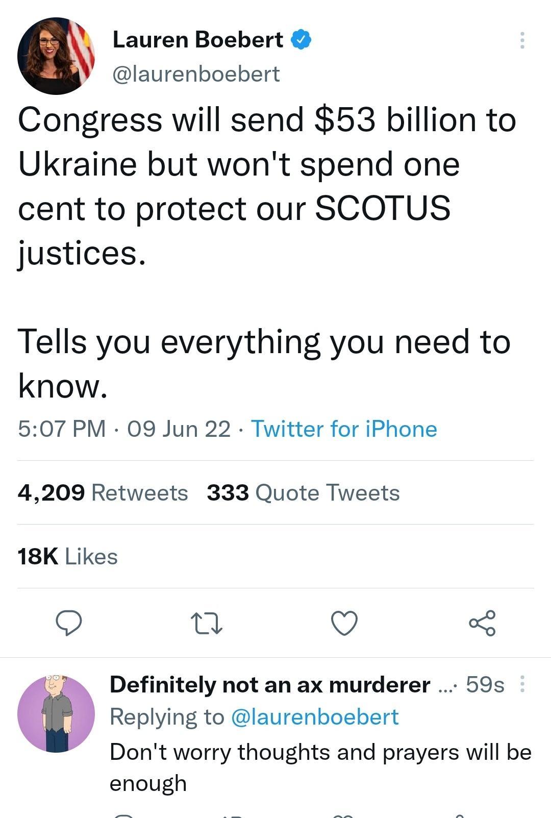 Lauren Boebert laurenboebert Congress will send 53 billion to Ukraine but wont spend one cent to protect our SCOTUS justices Tells you everything you need to know 507 PM 09 Jun 22 Twitter for iPhone 4209 Retweets 333 Quote Tweets 18K Likes o 0 QO o8 3 Definitely not an ax murderer 59s Replying to laurenboebert Dont worry thoughts and prayers will be enough S g o