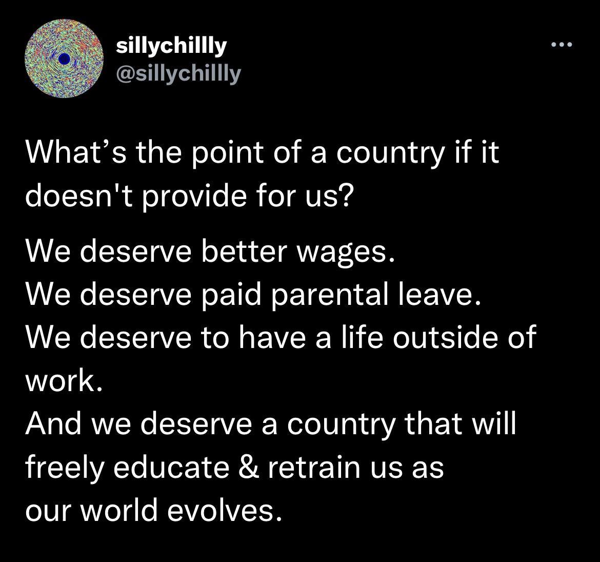 sillychillly sillychillly Whats the point of a country if it doesnt provide for us We deserve better wages We deserve paid parental leave We deserve to have a life outside of work And we deserve a country that will freely educate retrain us as our world evolves