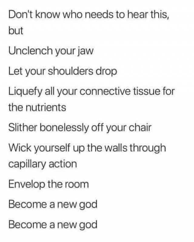 Dont know who needs to hear this but Unclench your jaw Let your shoulders drop Liquefy all your connective tissue for the nutrients Slither bonelessly off your chair Wick yourself up the walls through capillary action Envelop the room Become a new god Become a new god