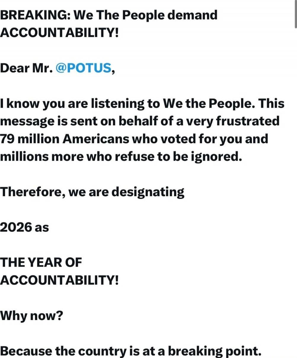 BREAKING: We The People demand ACCOUNTABILITY!

Dear Mr. @POTUS,

I know you are listening to We the People. This message is sent on behalf of a very frustrated 79 million Americans who voted for you and millions more who refuse to be ignored.

Therefore, we are designating

2026 as

THE YEAR OF

ACCOUNTABILITY!

Why now?

Because the country is at