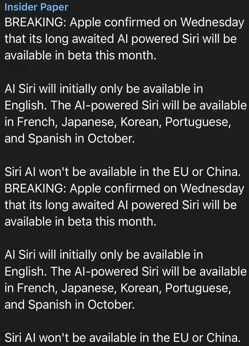 Insider Paper BREAKING: Apple confirmed on Wednesday that its long awaited AI powered Siri will be available in beta this month. AI Siri will initially only be available in English. The AI-powered Siri will be available in French, Japanese, Korean, Portuguese, and Spanish in October. Siri AI won't be available in the EU or China.
