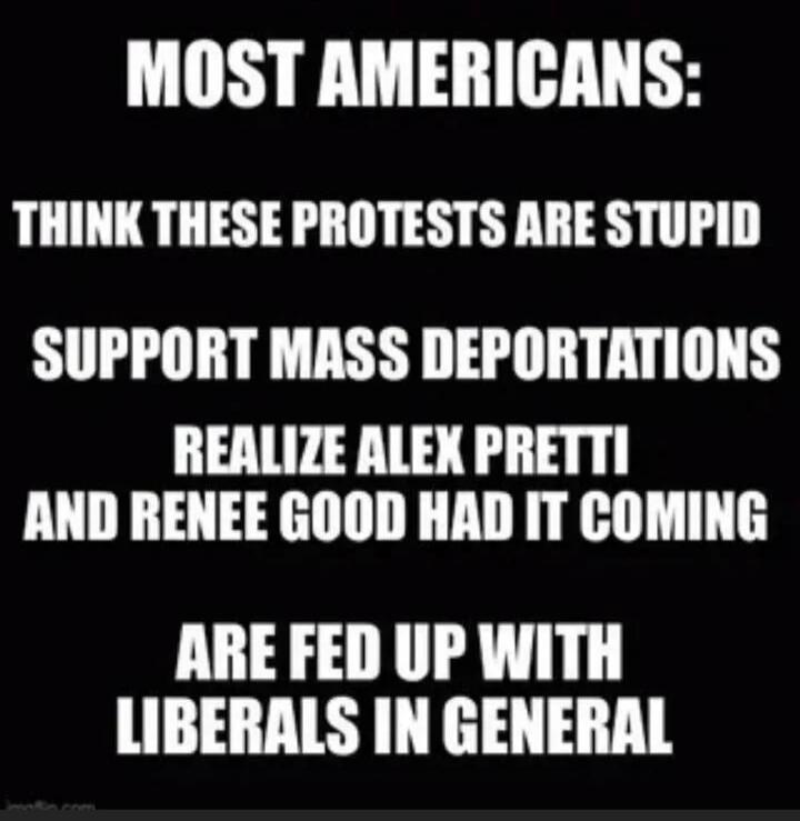 MOST AMERICANS: THINK THESE PROTESTS ARE STUPID SUPPORT MASS DEPORTATIONS REALIZE ALEX PRETTI AND RENEE GOOD HAD IT COMING ARE FED UP WITH LIBERALS IN GENERAL