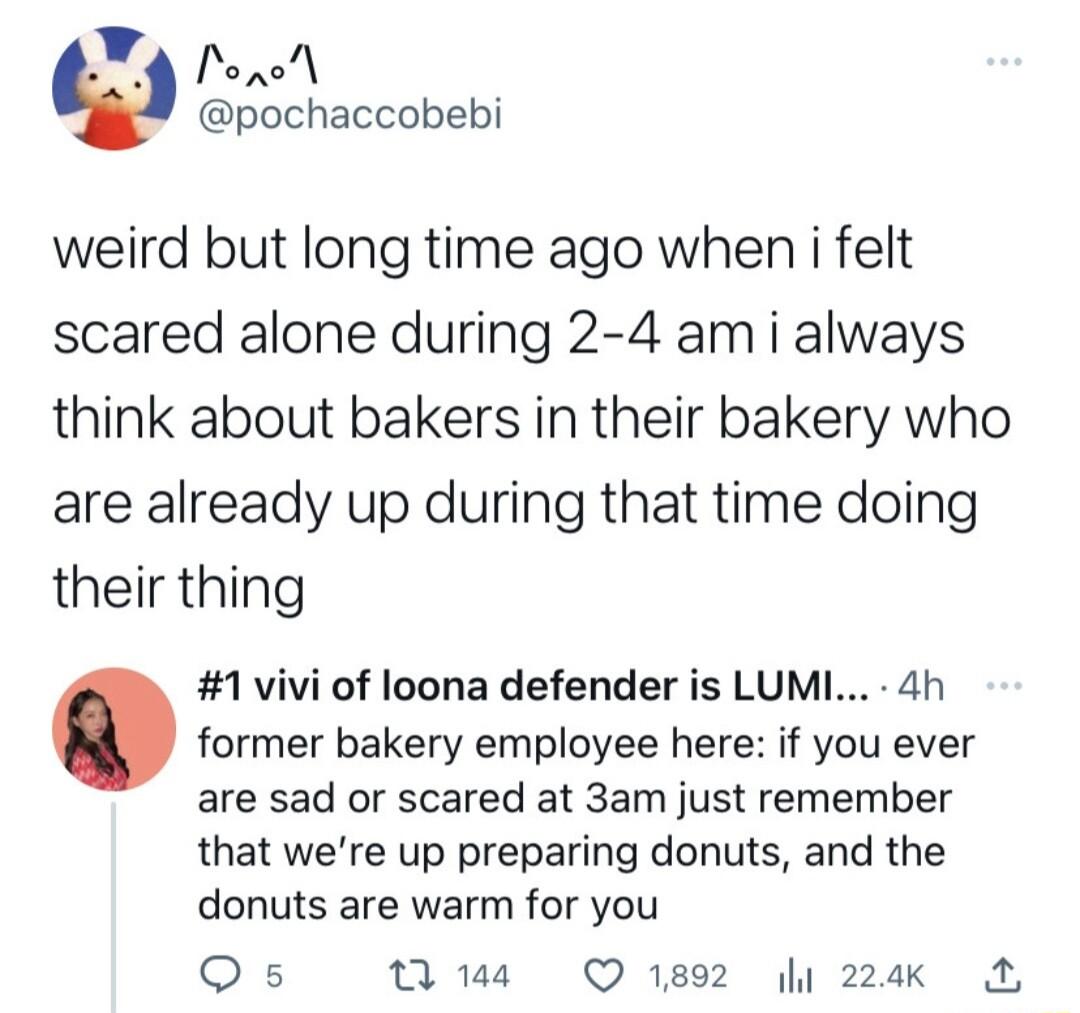 X Ponol pochaccobebi weird but long time ago when i felt scared alone during 2 4 am i always think about bakers in their bakery who are already up during that time doing their thing 1vivi of loona defender is LUML 4h former bakery employee here if you ever are sad or scared at 3am just remember that were up preparing donuts and the donuts are warm for you Qs s Q1892 I 24Kk