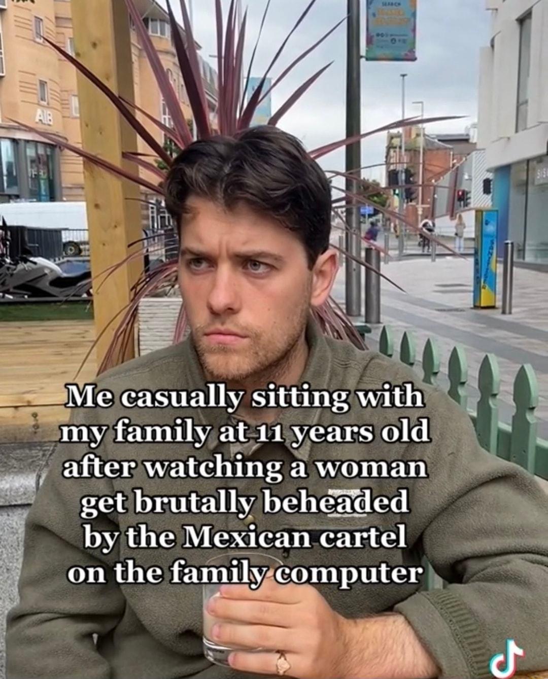 N EESTE ST I my family at11iyears old after watching a woman E S ol get brutally behaded by the Mexican cartel on the familyzcomputer Tompw