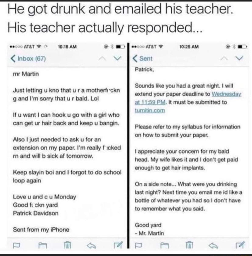 He got drunk and emailed his teacher His teacher actually responded 0000 ATAT 1018 AM WD fescATAT T 1025 AM o Inbox 67 v sent v Patrick mr Martin Just letting u kno that u r a motherfickn g and Im sorry that u r bald Lol If u want can hook u go with a girl who can get ur hair back and keep u bangin Also just needed to ask u for an extension on my paper Im really f icked m and will b sick af tomorr