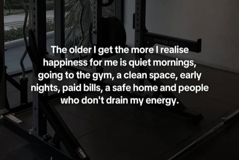 The older I get the more I realise happiness for me is quiet mornings, going to the gym, a clean space, early nights, paid bills, a safe home and people who don't drain my energy.