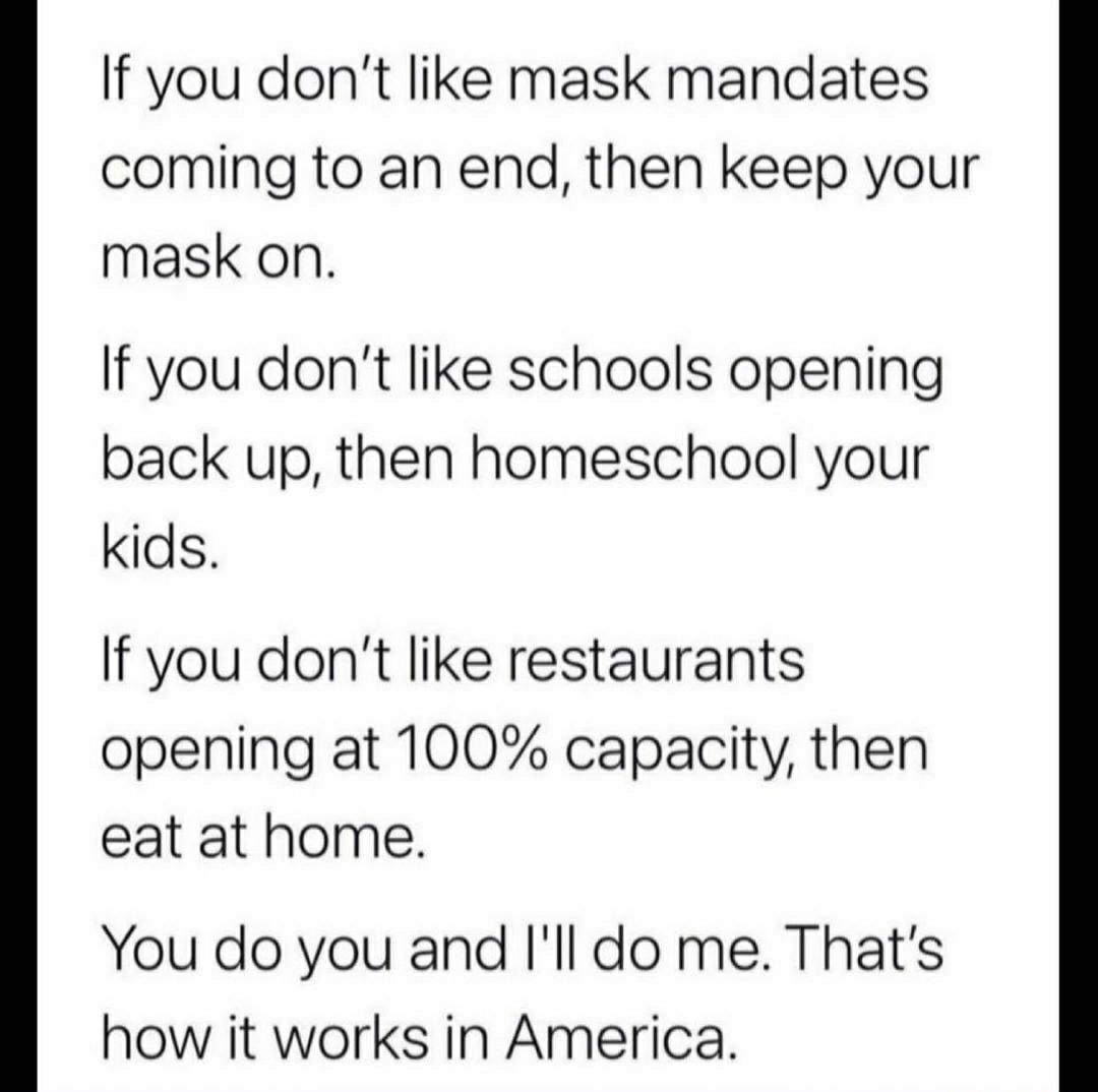 If you dont like mask mandates coming to an end then keep your mask on If you dont like schools opening back up then homeschool your kids If you dont like restaurants opening at 100 capacity then eat at home You do you and Ill do me Thats how it works in America