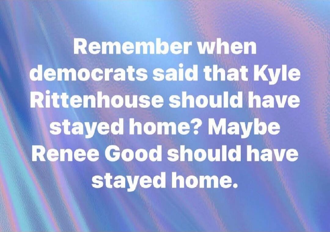 Remember when democrats said that Kyle Rittenhouse should have stayed home? Maybe Renee Good should have stayed home.
