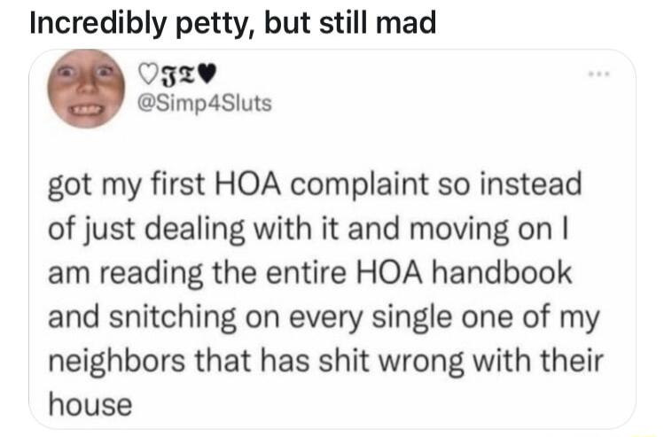 Incredibly petty but still mad Ogzv Simp4siuts got my first HOA complaint so instead of just dealing with it and moving on am reading the entire HOA handbook and snitching on every single one of my neighbors that has shit wrong with their house