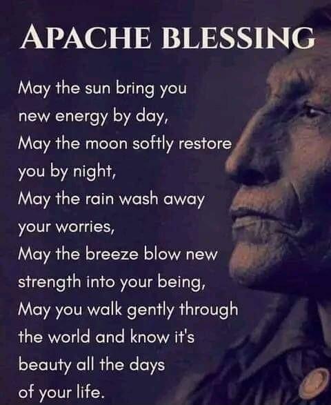 APACHE BLESSING May the sun bring you new energy by day May the moon softly resore you by night May the rain wash away your worries May the breeze blow new f strength into your being May you walk gently through the world and know its beauty all the days of your life 0