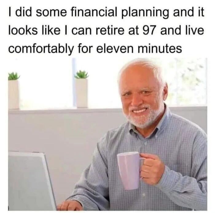 I did some financial planning and it looks like I can retire at 97 and live comfortably for eleven minutes