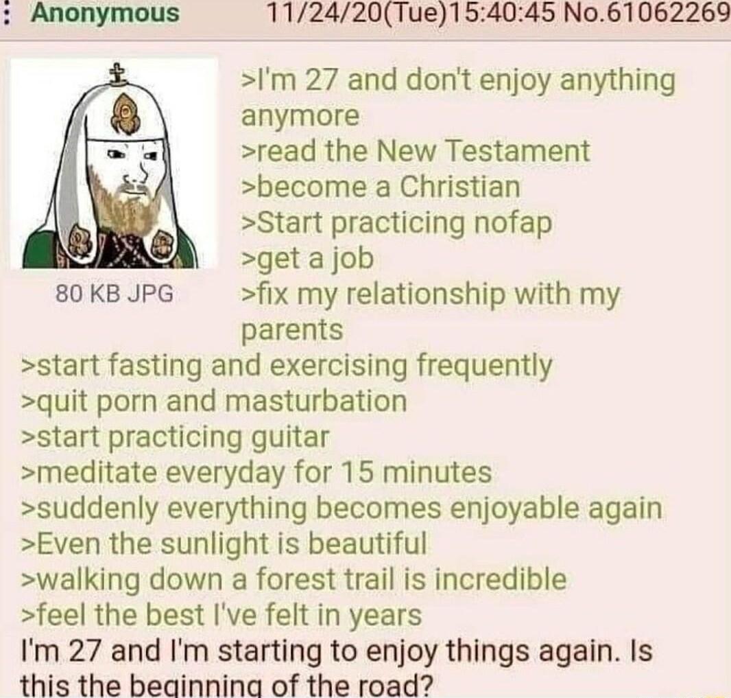 112420Tue154045 No61062269 Im 27 and dont enjoy anything anymore read the New Testament become a Christian Start practicing nofap get a job 80KB JPG fix my relationship with my parents start fasting and exercising frequently quit porn and masturbation start practicing guitar meditate everyday for 15 minutes suddenly everything becomes enjoyable again Even the sunlight is beautiful walking down a f
