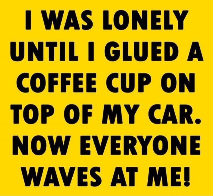 I WAS LONELY UNTIL I GLUED A COFFEE CUP ON TOP OF MY CAR. NOW EVERYONE WAVES AT ME!