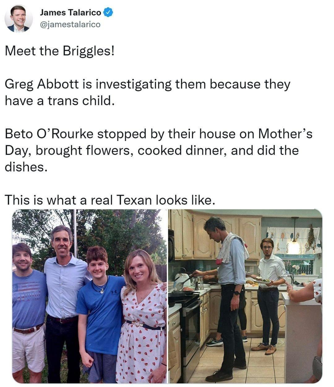 James Talarico jamestalarico Meet the Briggles Greg Abbott is investigating them because they have a trans child Beto ORourke stopped by their house on Mothers Day brought flowers cooked dinner and did the dishes This is what a real Texan looks like
