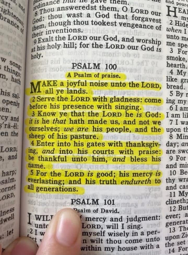 PSALM 100 A Psalm of praise. 1 MAKE a joyful noise unto the LORD, all ye lands. 2 Serve the LORD with gladness: come before his presence with singing. 3 Know ye that the LORD he is God: it is he that hath made us, and not we ourselves; we are his people, and the sheep of his pasture. 4 Enter into his gates with thanksgiving, and into his courts wit