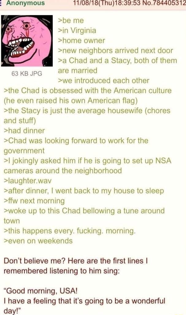 Anonymous 110818Thu183953 N0784405312 be me in Virginia home owner new neighbors arrived next door a Chad and a Stacy both of them sakBpg are married we introduced each other the Chad is obsessed with the American culture he even raised his own American flag the Stacy is just the average housewife chores and stuff had dinner Chad was looking forward to work for the government jokingly asked him if