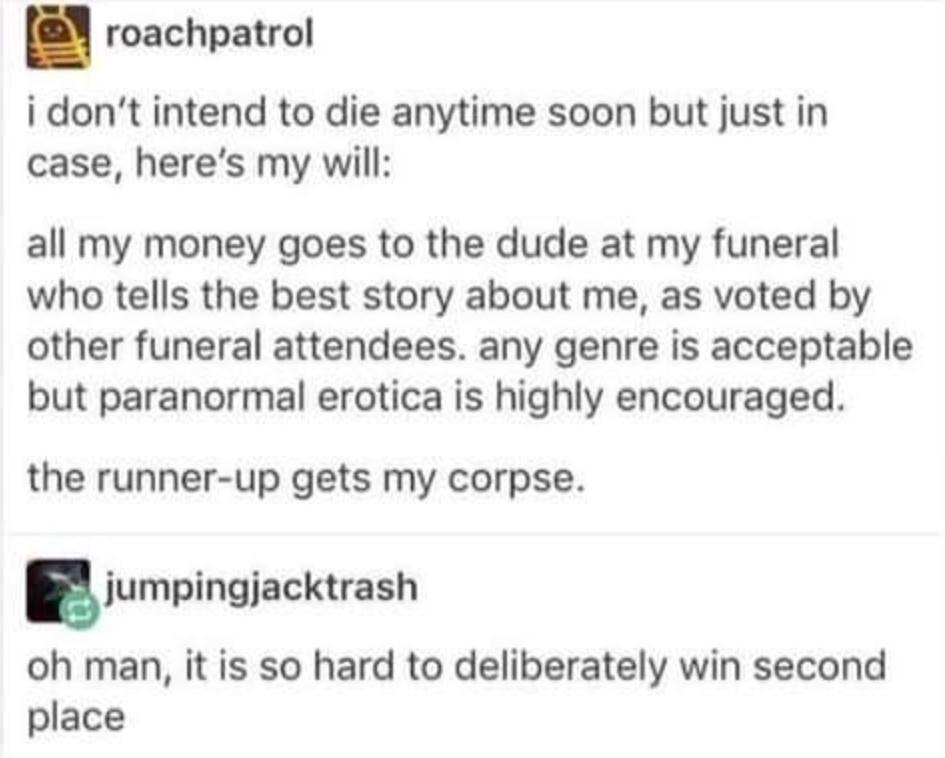 roachpatrol i dont intend to die anytime soon but just in case heres my will all my money goes to the dude at my funeral who tells the best story about me as voted by other funeral attendees any genre is acceptable but paranormal erotica is highly encouraged the runner up gets my corpse iumpingiackrash oh man it is so hard to deliberately win second place