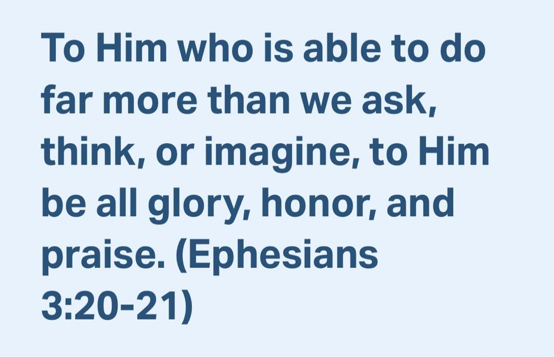 To Him who is able to do far more than we ask, think, or imagine, to Him be all glory, honor, and praise. (Ephesians 3:20-21)