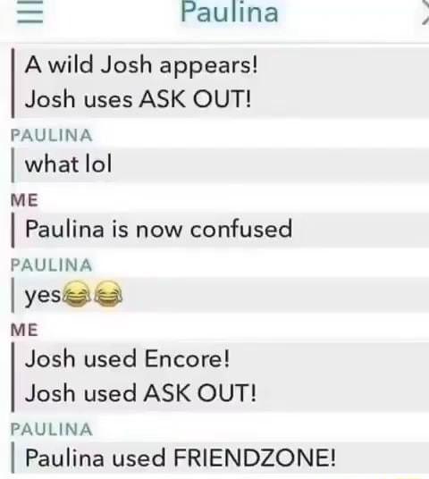 Paulina A wild Josh appears Josh uses ASK OUT PAULINA what lol ME Paulina is now confused PAULINA yes ME Josh used Encore Josh used ASK OUT PAULINA Paulina used FRIENDZONE