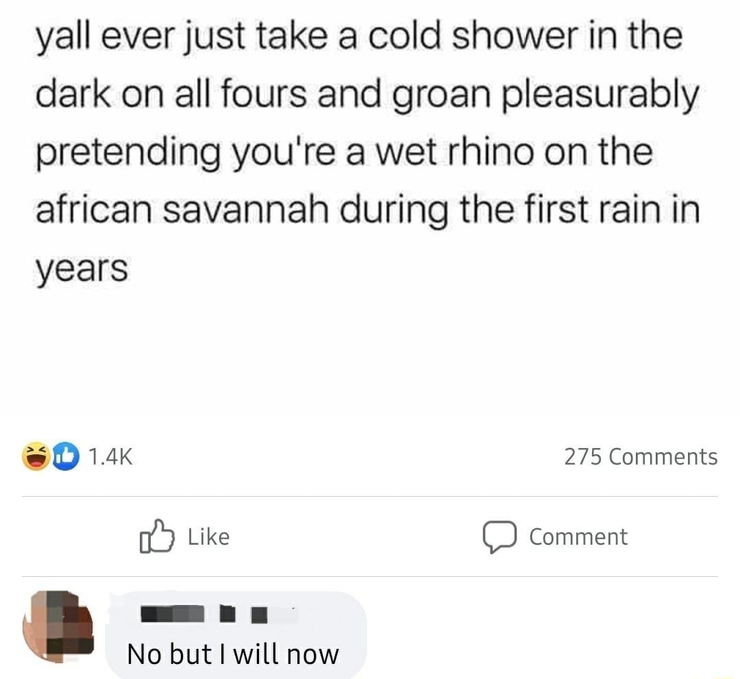 yall ever just take a cold shower in the dark on all fours and groan pleasurably pretending youre a wet rhino on the african savannah during the first rain in years 04k 275 Comments o Like D comment No but I will now