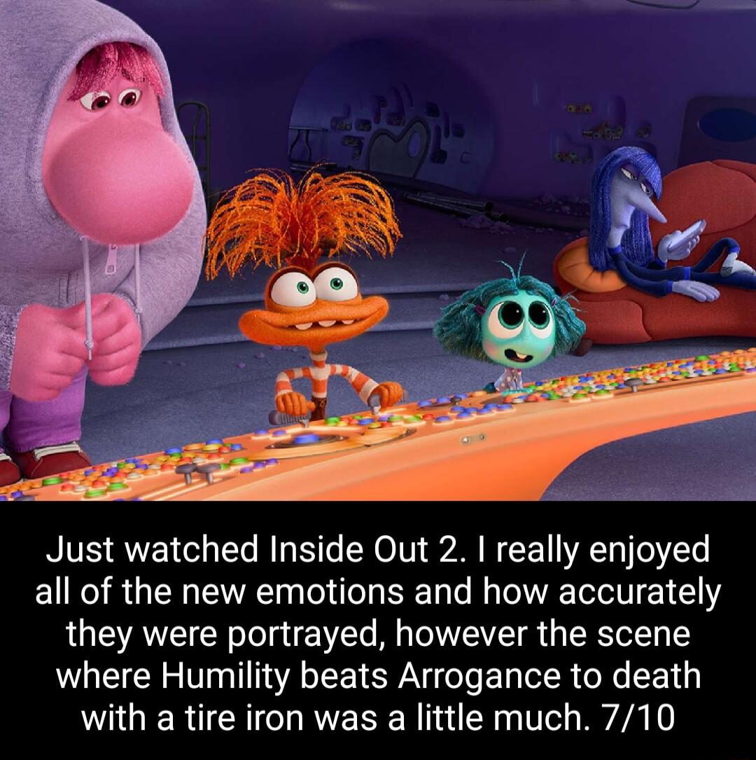 Just watched Inside Out 2 really enjoyed all of the new emotions and how accurately they were portrayed however the scene where Humility beats Arrogance to death with a tire iron was a little much 710