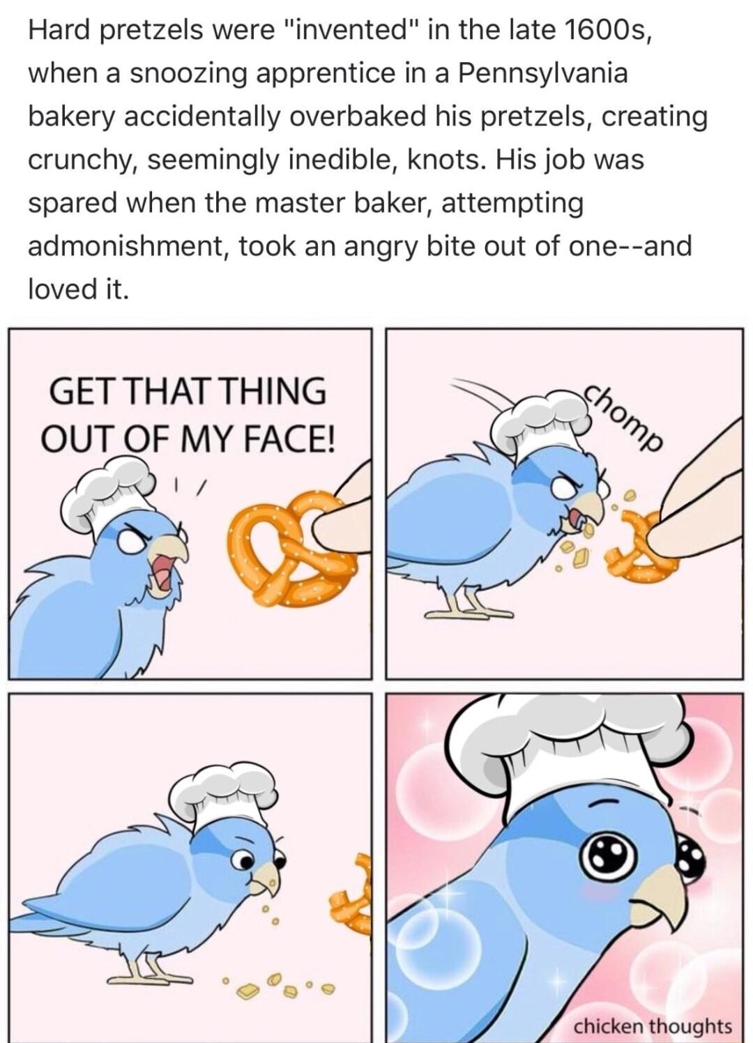 Hard pretzels were invented in the late 1600s when a snoozing apprentice in a Pennsylvania bakery accidentally overbaked his pretzels creating crunchy seemingly inedible knots His job was spared when the master baker attempting admonishment took an angry bite out of one and loved it GET THAT THING OUT OF MY FACE