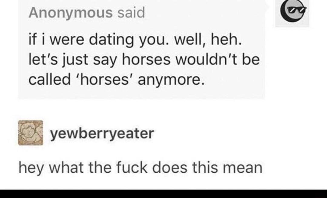 Anonymous said if i were dating you well heh lets just say horses wouldnt be called horses anymore yewberryeater hey what the fuck does this mean
