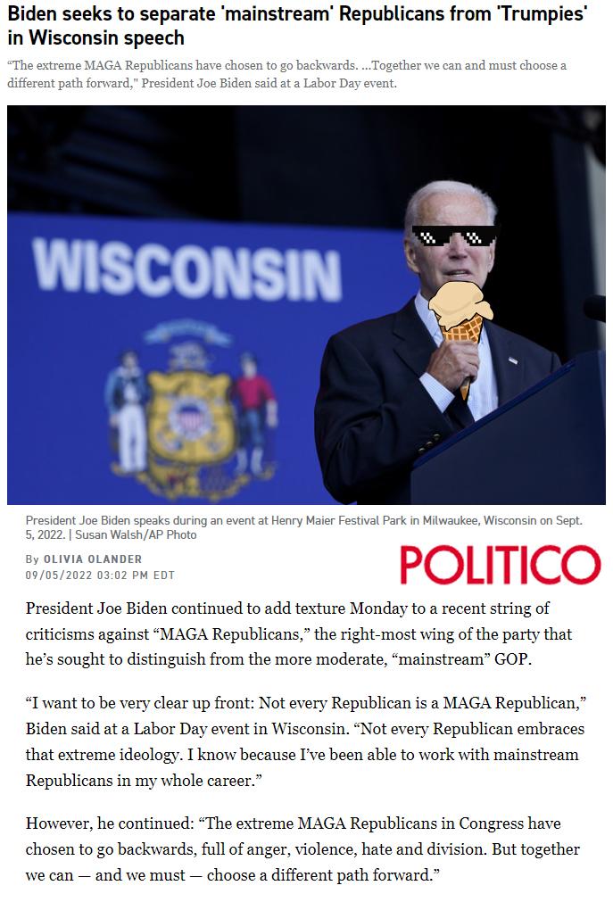Biden seeks to separate mainstream Republicans from Trumpies in Wisconsin speech POLITICO President Joe Biden continued to add texture Monday to a recent string of eriticisms against MAGA Republicans the right most wing of the party that hes sought to distinguish from the more moderate mainstream GOP Twwant to be very clear up front Not every Republican is a MAGA Republican Biden said at a Labor D